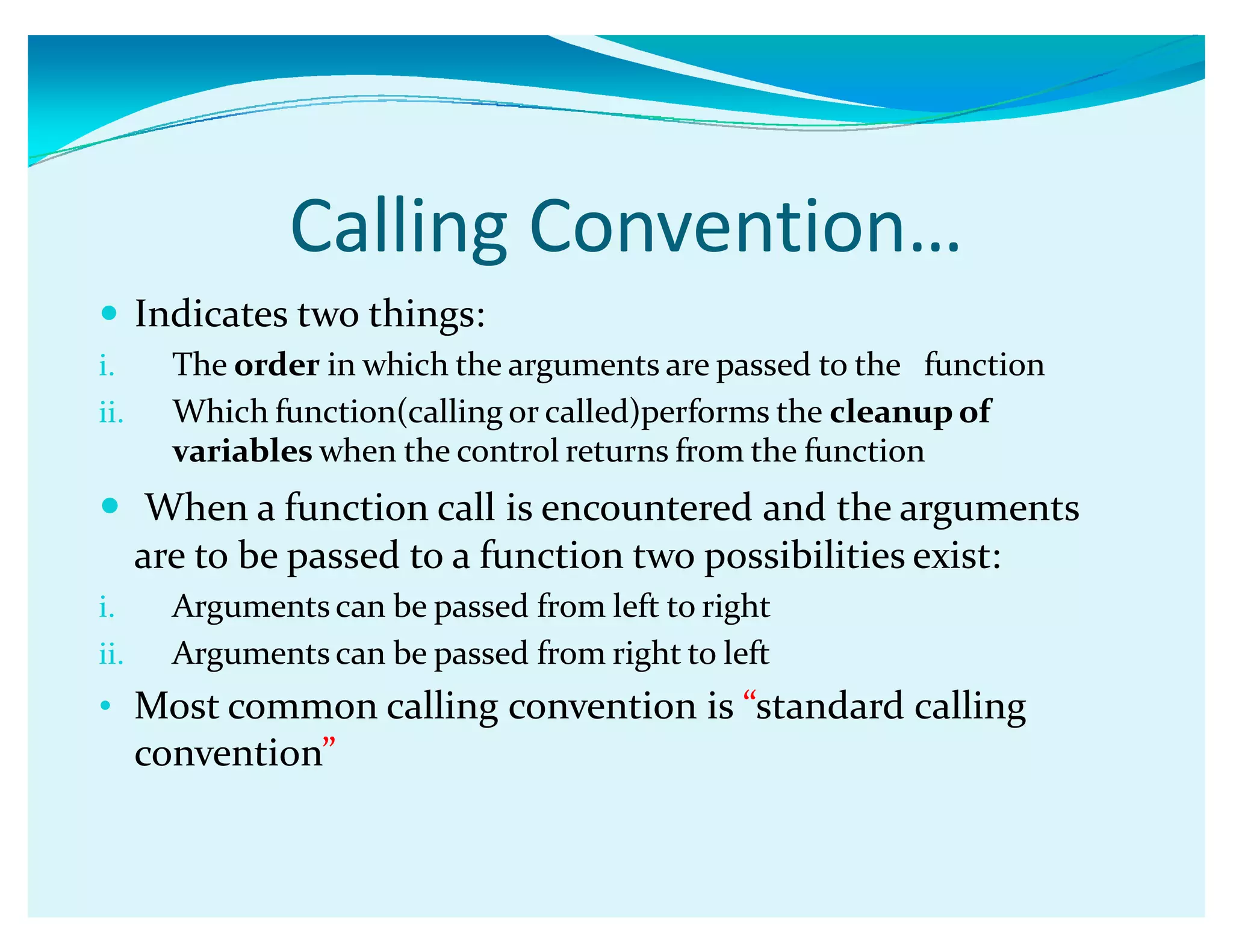 Calling Convention͙
y Indicates two things:
i. The order in which the arguments are passed to the function
ii. Which function(calling or called)performs the cleanup of
variables when the control returns from the function
y When a function call is encountered and the arguments
are to be passed to a function two possibilities exist:
i. Arguments can be passed from left to right
ii. Arguments can be passed from right to left
‡ Most common calling convention is ǲstandard calling
conventionǳ
 