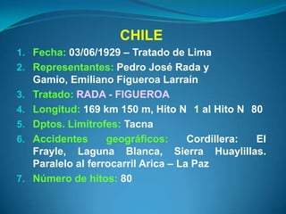 CHILE
1. Fecha: 03/06/1929 – Tratado de Lima
2. Representantes: Pedro José Rada y
     Gamio, Emiliano Figueroa Larraín
3.   Tratado: RADA - FIGUEROA
4.   Longitud: 169 km 150 m, Hito N 1 al Hito N 80
5.   Dptos. Limítrofes: Tacna
6.   Accidentes      geográficos:      Cordillera: El
     Frayle, Laguna Blanca, Sierra Huaylillas.
     Paralelo al ferrocarril Arica – La Paz
7.   Número de hitos: 80
 