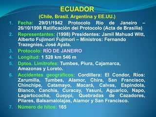 ECUADOR
               (Chile, Brasil. Argentina y EE.UU.)
1.   Fecha: 29/01/1942 Protocolo Río de Janeiro –
     26/10/1998 Ratificación del Protocolo (Acta de Brasilia)
2.   Representantes: (1998) Presidentes: Jamil Mahuad Witt,
     Alberto Fujimori Fujimori – Ministros: Fernando
     Trazegnies, José Ayala.
3.   Protocolo: RÍO DE JANEIRO
4.   Longitud: 1 528 km 546 m
5.   Dptos. Limítrofes: Tumbes, Piura, Cajamarca,
     Amazonas y Loreto.
6.   Accidentes geográficos: Cordillera: El Condor, Ríos:
     Zarumilla, Tumbes, Alamor, Chira, San Francisco,
     Chinchipe, Catamayo, Macará, Calvas, Espindola,
     Blanco, Canchis, Curacay, Yasuni, Aguarico, Napo,
     Lagartococha, Gueppi, Quebradas de Cazadores,
     Pilares, Balsamalolajas, Alamor y San Francisco.
7.   Número de hitos: 165
 