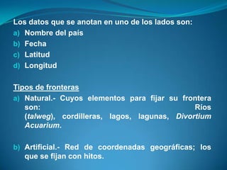 Los datos que se anotan en uno de los lados son:
a) Nombre del país
b) Fecha
c) Latitud
d) Longitud


Tipos de fronteras
a) Natural.- Cuyos elementos para fijar su frontera
   son:                                        Ríos
   (talweg), cordilleras, lagos, lagunas, Divortium
   Acuarium.

b) Artificial.- Red de coordenadas geográficas; los
   que se fijan con hitos.
 
