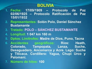 BOLIVIA
1. Fecha:     17/09/1909 – Protocolo de Paz
     02/06/1925 – Protocolo Ratificación de Paz
     15/01/1932
2.   Representantes: Solón Polo, Daniel Sánchez
     Bustamante
3.   Tratado: POLO – SÁNCHEZ BUSTAMANTE
4.   Longitud: 1 047 km 160 m
5.   Dptos. Limítrofes: Madre de Dios, Puno, Tacna
6.   Accidentes     geográficos:    Ríos:    Heath,
     Colorado,     Tampopata,     Lanza,     Suche,
     Desaguadero, Ancomarca y Acre. Lago: Suche
     y Titicaca. Cordillera: Yagua, Chupi Urco y
     Palomani.
7.   Número de hitos: 100
 