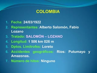 COLOMBIA

1. Fecha: 24/03/1922
2. Representantes: Alberto Salomón, Fabio
     Lozano
3.   Tratado: SALOMÓN – LOZANO
4.   Longitud: 1 506 km 026 m
5.   Dptos. Limítrofes: Loreto
6.   Accidentes geográficos: Ríos: Putumayo y
     Amazonas.
7.   Número de hitos: Ninguno
 