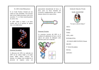 EL ARN (Ácido Ribonucleico)
Es un Ácido Nucleico formado por una
cadena de ribo nucleótidos. Esta presente
tanto en las Células procariotas como en las
eucariotas. Y es el único material genético
de ciertos virus.
El ARN celular es lineal y de hebra
sencilla, pero en el genoma de algunos
virus es de doble hebra.
Estructura Secundaria:
A diferencia del ADN, las moléculas de
ARN son de cadena simple y no suelen
formar dobles hélices extensas. No
obstante, si se pliega como resultado de la
presencia de regiones cortas con
apareamiento intramolecular de bases, es
decir, pares de bases formados por
secuencias complementarias más o menos
distantes dentro de la misma hebra.
Estructura Terciaria:
La estructura terciaria del ARN es el
resultado del apilamiento de bases y de los
enlaces por puente de hidrogeno entre
diferentes partes de la molécula.
Institución Educativa Privada
“SAN AGUSTIN”
“Un nuevo estilo de Educar”
AREA:
Biología
TEMA:
ADN y ARN
INTEGRANTES:
-HUAMAN ARRUNATEGUI,Dennis
GRADO:
3° Año de Secundaria
FECHA:
26/05/2012
 