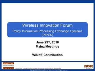 Copyright © 2010 Software Defined Radio Forum, Inc. All Rights Reserved
Wireless Innovation Forum
Policy Information Processing Exchange Systems
(PIPES)
June 23rd, 2010
Mainz Meetings
WINNF Contribution
 