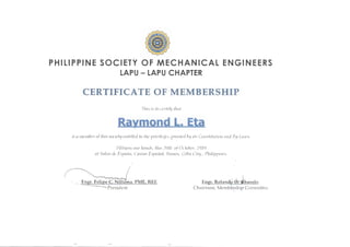 •PHILIPPINE SOCIETY OF M ECHANICAL ENGINEERS
LAPU - LAPU CHAPTER
CERTIFICATE OF MEMBERSHIP
This is to cert~~) thnt
Raymond L. Eta
is a member ofthis society entitied to the priPileges granted by its Constih.ltio11 and By-Lnws.
Witness our lmnris, this 20tl1 ofOctober, 2010
nt Salon de Esp11iin, Casino Espnfzol, Rnmos, Cebu Cihj, Philippines.
En En
President
 