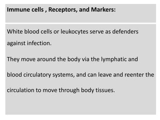 Immune cells , Receptors, and Markers:
White blood cells or leukocytes serve as defenders
against infection.
They move around the body via the lymphatic and
blood circulatory systems, and can leave and reenter the
circulation to move through body tissues.
 