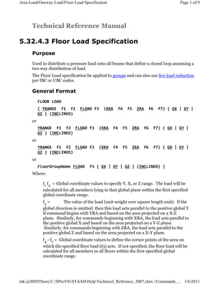 Technical Reference Manual
5.32.4.3 Floor Load Specification
Purpose
Used to distribute a pressure load onto all beams that define a closed loop assuming a
two way distribution of load.
The Floor Load specification be applied to groups and can also use live load reduction
per IBC or UBC codes.
General Format
FLOOR LOAD
{ YRANGE f1 f2 FLOAD f3 (XRA f4 f5 ZRA f6 f7) { GX | GY |
GZ } (INCLINED)
or
YRANGE f1 f2 FLOAD f3 (XRA f4 f5 ZRA f6 f7) { GX | GY |
GZ } (INCLINED)
or
YRANGE f1 f2 FLOAD f3 (XRA f4 f5 ZRA f6 f7) { GX | GY |
GZ } (INCLINED)
or
FloorGroupName FLOAD f3 { GX | GY | GZ } (INCLINED) }
Where:
f1 f2 = Global coordinate values to specify Y, X, or Z range. The load will be
calculated for all members lying in that global plane within the first specified
global coordinate range.
f3 = The value of the load (unit weight over square length unit). If the
global direction is omitted, then this load acts parallel to the positive global Y
if command begins with YRA and based on the area projected on a X-Z
plane. Similarly, for commands beginning with XRA, the load acts parallel to
the positive global X and based on the area projected on a Y-Z plane.
Similarly, for commands beginning with ZRA, the load acts parallel to the
positive global Z and based on the area projected on a X-Y plane.
f4 - f7 = Global coordinate values to define the corner points of the area on
which the specified floor load (f3) acts. If not specified, the floor load will be
calculated for all members in all floors within the first specified global
coordinate range.
Page 1 of 9Area Load/Oneway Load/Floor Load Specification
1/6/2011mk:@MSITStore:C:SProV8iSTAADHelpTechnical_Reference_2007.chm::/Commands_...
 