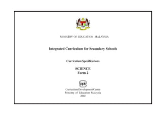 MINISTRY OF EDUCATION MALAYSIA



Integrated Curriculum for Secondary Schools


           Curriculum Specifications

                  SCIENCE
                   Form 2



          Curriculum Development Centre
          Ministry of Education Malaysia
                       2002
 