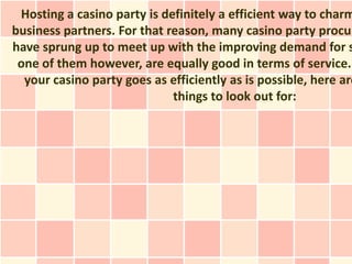 Hosting a casino party is definitely a efficient way to charm
business partners. For that reason, many casino party procur
have sprung up to meet up with the improving demand for s
 one of them however, are equally good in terms of service.
  your casino party goes as efficiently as is possible, here are
                             things to look out for:
 