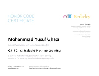 Assistant Professor of Computer Science
University of California, Los Angeles
Visiting Assistant Professor
Department of Electrical Engineering
and Computer Science
University of California, Berkeley
Technical Advisor
Databricks
Ameet Talwalkar
HONOR CODE CERTIFICATE Verify the authenticity of this certificate at
Berkeley
CERTIFICATE
HONOR CODE
Mohammad Yusuf Ghazi
successfully completed and received a passing grade in
CS190.1x: Scalable Machine Learning
a course of study offered by BerkeleyX, an online learning
initiative of The University of California, Berkeley through edX.
Issued August 06, 2015 https://verify.edx.org/cert/d11e8b356a144124868f635e5d762009
 