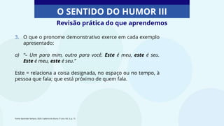 O SENTIDO DO HUMOR III
3. O que o pronome demonstrativo exerce em cada exemplo
apresentado:
a) “– Um para mim, outro para você. Este é meu, este é seu.
Este é meu, este é seu.”
Este = relaciona a coisa designada, no espaço ou no tempo, à
pessoa que fala; que está próximo de quem fala.
Revisão prática do que aprendemos
Fonte: Aprender Sempre, 2020. Caderno do Aluno, 5º ano, Vol. 3, p. 15
 