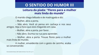 Leitura da piada: “Flores para a mulher
mais linda do mundo”
O SENTIDO DO HUMOR III
O marido chega bêbado e de madrugada e diz:
– Mulher, abra a porta.
– Não abro. Você só pensa em cachaça e nos seus
amigos. Veja a hora que está chegando em casa.
– Mulher, abra a porta, por favor.
– Não abro. Durma na rua para aprender.
– Mulher, abra a porta. Trouxe flores para a mulher
mais linda do mundo.
A mulher, envaidecida com o gesto de carinho, acaba
se convencendo:
Fonte: Aprender Sempre, 2020. Caderno do Aluno, 5º ano, Vol. 3, p. 14
 