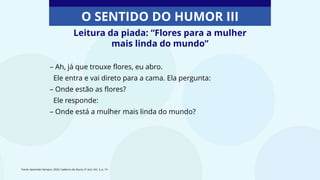 O SENTIDO DO HUMOR III
Leitura da piada: “Flores para a mulher
mais linda do mundo”
– Ah, já que trouxe flores, eu abro.
Ele entra e vai direto para a cama. Ela pergunta:
– Onde estão as flores?
Ele responde:
– Onde está a mulher mais linda do mundo?
Fonte: Aprender Sempre, 2020. Caderno do Aluno, 5º ano, Vol. 3, p. 14
 