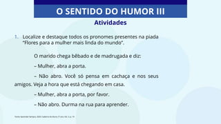 Atividades
O SENTIDO DO HUMOR III
1. Localize e destaque todos os pronomes presentes na piada
“Flores para a mulher mais linda do mundo”.
O marido chega bêbado e de madrugada e diz:
– Mulher, abra a porta.
– Não abro. Você só pensa em cachaça e nos seus
amigos. Veja a hora que está chegando em casa.
– Mulher, abra a porta, por favor.
– Não abro. Durma na rua para aprender.
Fonte: Aprender Sempre, 2020. Caderno do Aluno, 5º ano, Vol. 3, p. 14
 