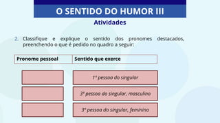 Atividades
O SENTIDO DO HUMOR III
2. Classifique e explique o sentido dos pronomes destacados,
preenchendo o que é pedido no quadro a seguir:
Pronome pessoal Sentido que exerce
1ª pessoa do singular
3ª pessoa do singular, masculino
3ª pessoa do singular, feminino
 