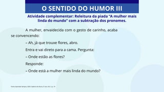 Atividade complementar: Releitura da piada “A mulher mais
linda do mundo” com a subtração dos pronomes.
O SENTIDO DO HUMOR III
A mulher, envaidecida com o gesto de carinho, acaba
se convencendo:
– Ah, já que trouxe flores, abro.
Entra e vai direto para a cama. Pergunta:
– Onde estão as flores?
Responde:
– Onde está a mulher mais linda do mundo?
Fonte: Aprender Sempre, 2020. Caderno do Aluno, 5º ano, Vol. 3, p. 14
 