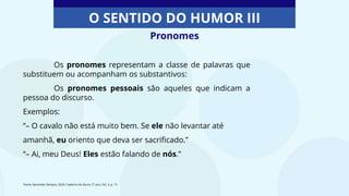 Pronomes
O SENTIDO DO HUMOR III
Os pronomes representam a classe de palavras que
substituem ou acompanham os substantivos:
Os pronomes pessoais são aqueles que indicam a
pessoa do discurso.
Exemplos:
“– O cavalo não está muito bem. Se ele não levantar até
amanhã, eu oriento que deva ser sacrificado.”
“– Ai, meu Deus! Eles estão falando de nós.”
Fonte: Aprender Sempre, 2020. Caderno do Aluno, 5º ano, Vol. 3, p. 15
 