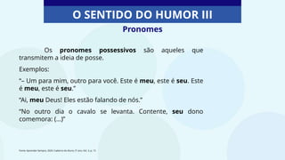 Pronomes
O SENTIDO DO HUMOR III
Os pronomes possessivos são aqueles que
transmitem a ideia de posse.
Exemplos:
“– Um para mim, outro para você. Este é meu, este é seu. Este
é meu, este é seu.”
“Ai, meu Deus! Eles estão falando de nós.”
“No outro dia o cavalo se levanta. Contente, seu dono
comemora: (...)”
Fonte: Aprender Sempre, 2020. Caderno do Aluno, 5º ano, Vol. 3, p. 15
 
