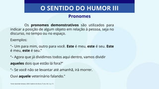 Pronomes
O SENTIDO DO HUMOR III
Os pronomes demonstrativos são utilizados para
indicar a posição de algum objeto em relação à pessoa, seja no
discurso, no tempo ou no espaço.
Exemplos:
“– Um para mim, outro para você. Este é meu, este é seu. Este
é meu, este é seu.”
“– Agora que já dividimos todos aqui dentro, vamos dividir
aqueles dois que estão lá fora?”
“– Se você não se levantar até amanhã, irá morrer.
Ouvi aquele veterinário falando.”
Fonte: Aprender Sempre, 2020. Caderno do Aluno, 5º ano, Vol. 3, p. 15
 