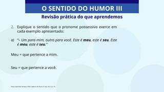 O SENTIDO DO HUMOR III
2. Explique o sentido que o pronome possessivo exerce em
cada exemplo apresentado:
a) “– Um para mim, outro para você. Este é meu, este é seu. Este
é meu, este é seu.”
Meu = que pertence a mim.
Seu = que pertence a você.
Revisão prática do que aprendemos
Fonte: Aprender Sempre, 2020. Caderno do Aluno, 5º ano, Vol. 3, p. 16
 