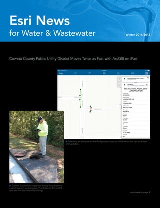 for Water & Wastewater Winter 2014/2015
Esri News
continued on page 3
 Coweta County field inspector Scotty Truitt inspects
a catch basin in a subdivision. The Collector for ArcGIS
app lets him document his findings.
 Selecting an attribute on the iPad prompts pop-up information that can be edited
and updated.
Coweta County sits 30 minutes south
of Atlanta, Georgia. Its horse farms and
gardens sustain a small-town feel; whatever
you need is just a short drive away.
	 “In other words, it’s a charming place
to live,” Coweta County stormwater
resources manager Brice Martin said. “A
lot of movie filming goes on here; The
Walking Dead has been filmed here for a
number of years. We are a south-metro
Hollywood, if you will.”
Double Time in Georgia
Coweta County Public Utility District Moves Twice as Fast with ArcGIS on iPad
	 Industrial and commercial
growth has exploded Coweta
County’s infrastructure in the
past 20 years. The population
more than doubled, to 130,000.
	 “The growth in all aspects of
our community has resulted in
us just trying to keep up with
infrastructure,” Martin said. “The
big thing is keeping up with our
assets and trying not to outpace
ourselves. We don’t want to get to
the point where we have a lot of
infrastructure going in and we are not able
to keep up with it.”
	 In just the past two years, something
else doubled: daily infrastructure inspec-
tions. Coweta County recently became
part of Metropolitan North Georgia Water
Planning District, resulting in stricter
regional mandates. To keep up with a new
annual inspection requirement—including
inspecting all urbanized infrastructure and
at least 10 percent of assets in unincorporat-
ed areas—the GIS department got creative.
 