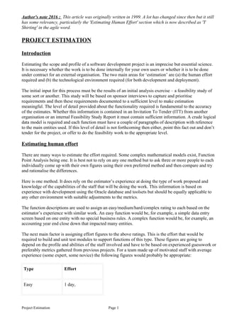 Author's note 2016 : This article was originally written in 1999. A lot has changed since then but it still
has some relevancy, particularly the 'Estimating Human Effort' section which is now described as 'T
Shirting' in the agile word.
PROJECT ESTIMATION
Introduction
Estimating the scope and profile of a software development project is an imprecise but essential science.
It is necessary whether the work is to be done internally for your own users or whether it is to be done
under contract for an external organisation. The two main areas for ‘estimation’ are (a) the human effort
required and (b) the technological environment required (for both development and deployment).
The initial input for this process must be the results of an initial analysis exercise – a feasibility study of
some sort or another. This study will be based on sponsor interviews to capture and prioritise
requirements and then these requirements documented to a sufficient level to make estimation
meaningful. The level of detail provided about the functionality required is fundamental to the accuracy
of the estimates. Whether this information is contained in an Invitation To Tender (ITT) from another
organisation or an internal Feasibility Study Report it must contain sufficient information. A crude logical
data model is required and each function must have a couple of paragraphs of description with reference
to the main entities used. If this level of detail is not forthcoming then either, point this fact out and don’t
tender for the project, or offer to do the feasibility work to the appropriate level.
Estimating human effort
There are many ways to estimate the effort required. Some complex mathematical models exist, Function
Point Analysis being one. It is best not to rely on any one method but to ask three or more people to each
individually come up with their own figures using their own preferred method and then compare and try
and rationalise the differences.
Here is one method. It does rely on the estimator’s experience at doing the type of work proposed and
knowledge of the capabilities of the staff that will be doing the work. This information is based on
experience with development using the Oracle database and toolsets but should be equally applicable to
any other environment with suitable adjustments to the metrics.
The function descriptions are used to assign an easy/medium/hard/complex rating to each based on the
estimator’s experience with similar work. An easy function would be, for example, a simple data entry
screen based on one entity with no special business rules. A complex function would be, for example, an
accounting year end close down that impacted many entities.
The next main factor is assigning effort figures to the above ratings. This is the effort that would be
required to build and unit test modules to support functions of this type. These figures are going to
depend on the profile and abilities of the staff involved and have to be based on experienced guesswork or
preferably metrics gathered from previous projects. For a team made up of motivated staff with average
experience (some expert, some novice) the following figures would probably be appropriate:
Type Effort
Easy 1 day,
Project Estimation Page 1
 