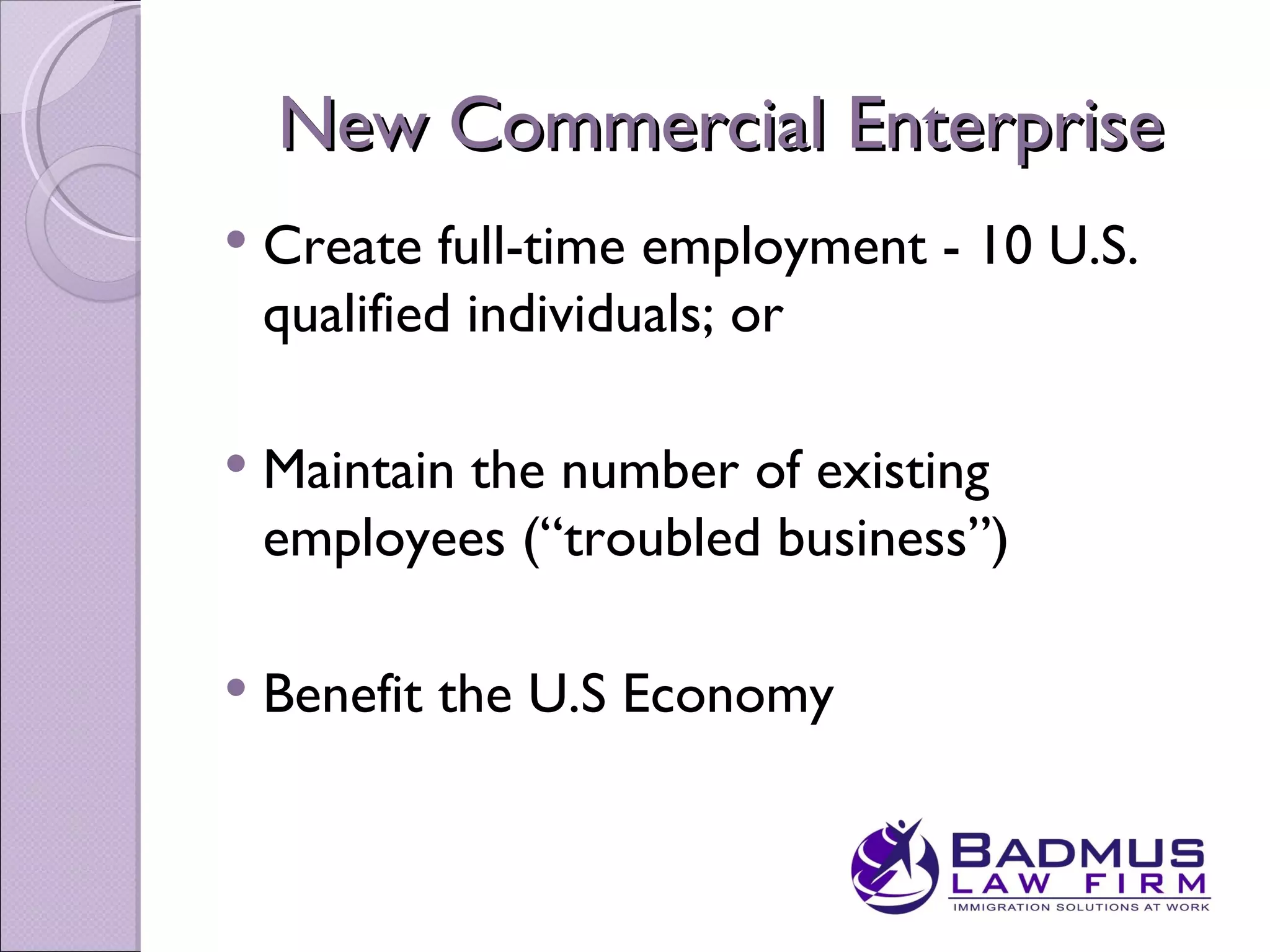 New Commercial Enterprise
   Create full-time employment - 10 U.S.
    qualified individuals; or

   Maintain the number of existing
    employees (“troubled business”)

   Benefit the U.S Economy
 