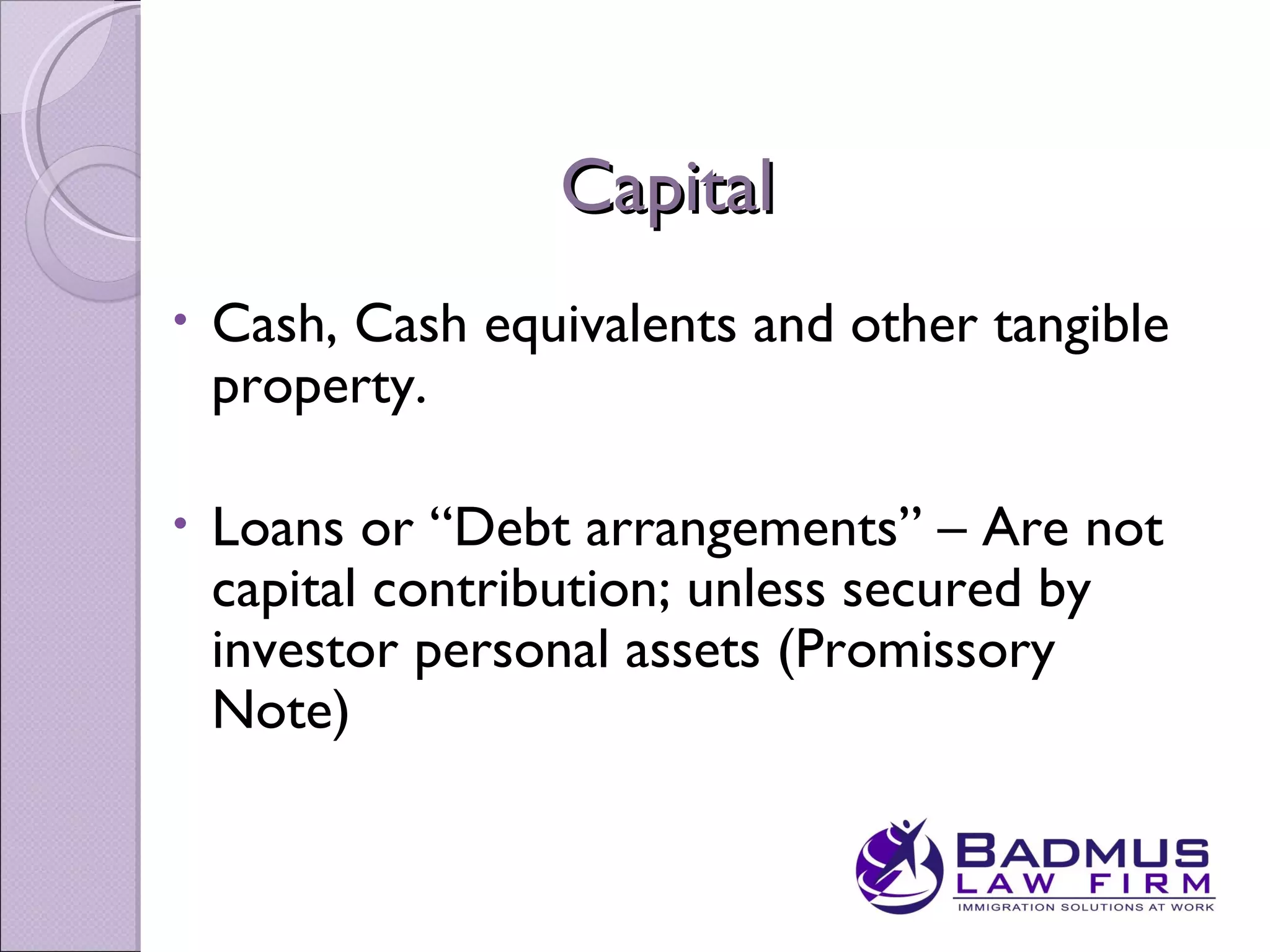 Capital
•   Cash, Cash equivalents and other tangible
    property.

•   Loans or “Debt arrangements” – Are not
    capital contribution; unless secured by
    investor personal assets (Promissory
    Note)
 