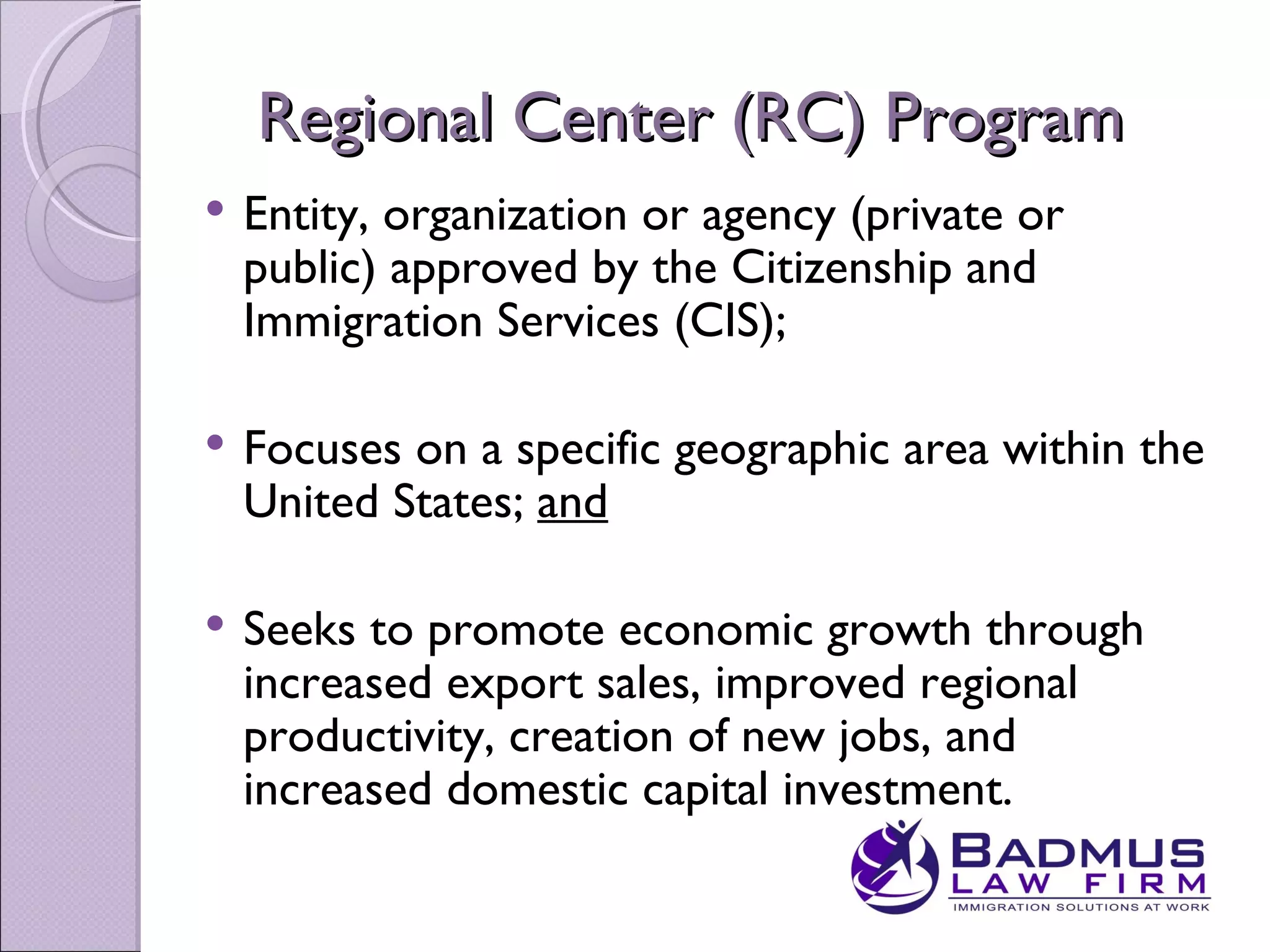 Regional Center (RC) Program
   Entity, organization or agency (private or
    public) approved by the Citizenship and
    Immigration Services (CIS);

   Focuses on a specific geographic area within the
    United States; and

   Seeks to promote economic growth through
    increased export sales, improved regional
    productivity, creation of new jobs, and
    increased domestic capital investment.
 