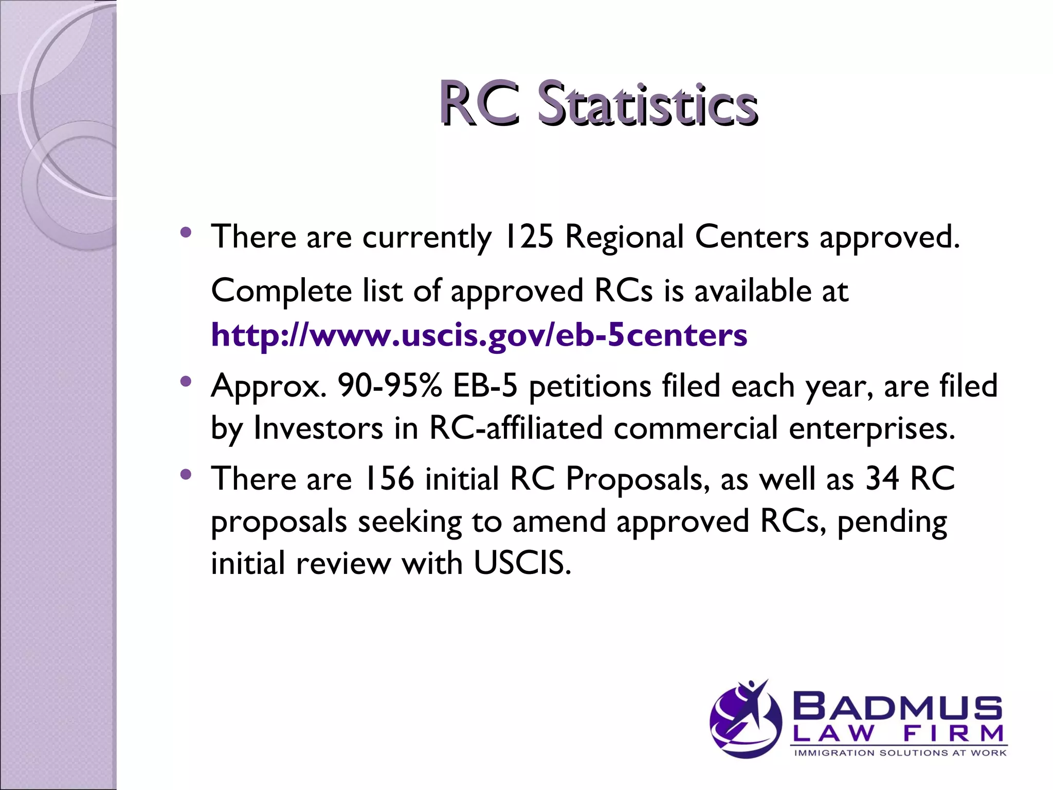 RC Statistics
   There are currently 125 Regional Centers approved.
    Complete list of approved RCs is available at
    http://www.uscis.gov/eb-5centers
   Approx. 90-95% EB-5 petitions filed each year, are filed
    by Investors in RC-affiliated commercial enterprises.
   There are 156 initial RC Proposals, as well as 34 RC
    proposals seeking to amend approved RCs, pending
    initial review with USCIS.
 