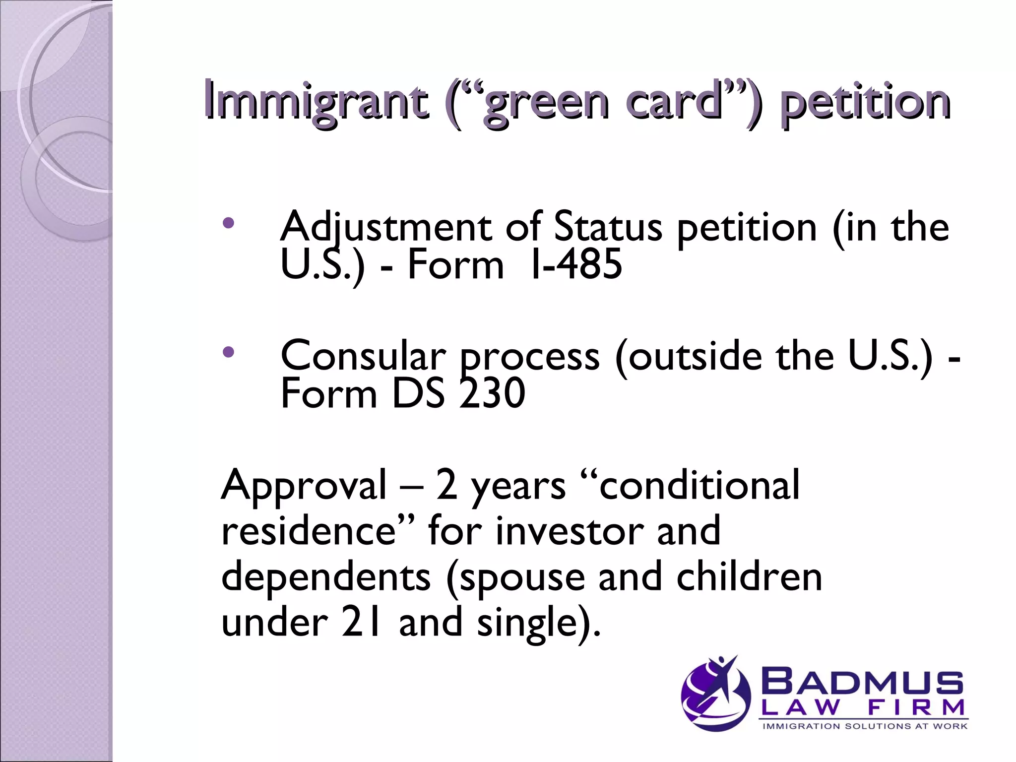 Immigrant (“green card”) petition

• Adjustment of Status petition (in the
  U.S.) - Form I-485
• Consular process (outside the U.S.) -
  Form DS 230

Approval – 2 years “conditional
residence” for investor and
dependents (spouse and children
under 21 and single).
 