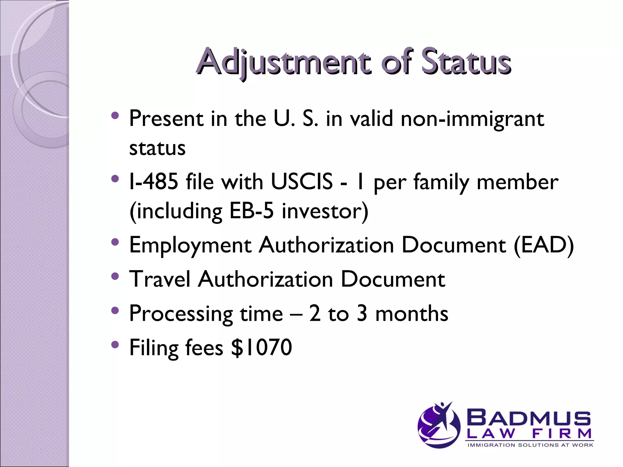 Adjustment of Status
   Present in the U. S. in valid non-immigrant
    status
   I-485 file with USCIS - 1 per family member
    (including EB-5 investor)
   Employment Authorization Document (EAD)
   Travel Authorization Document
   Processing time – 2 to 3 months
   Filing fees $1070
 
