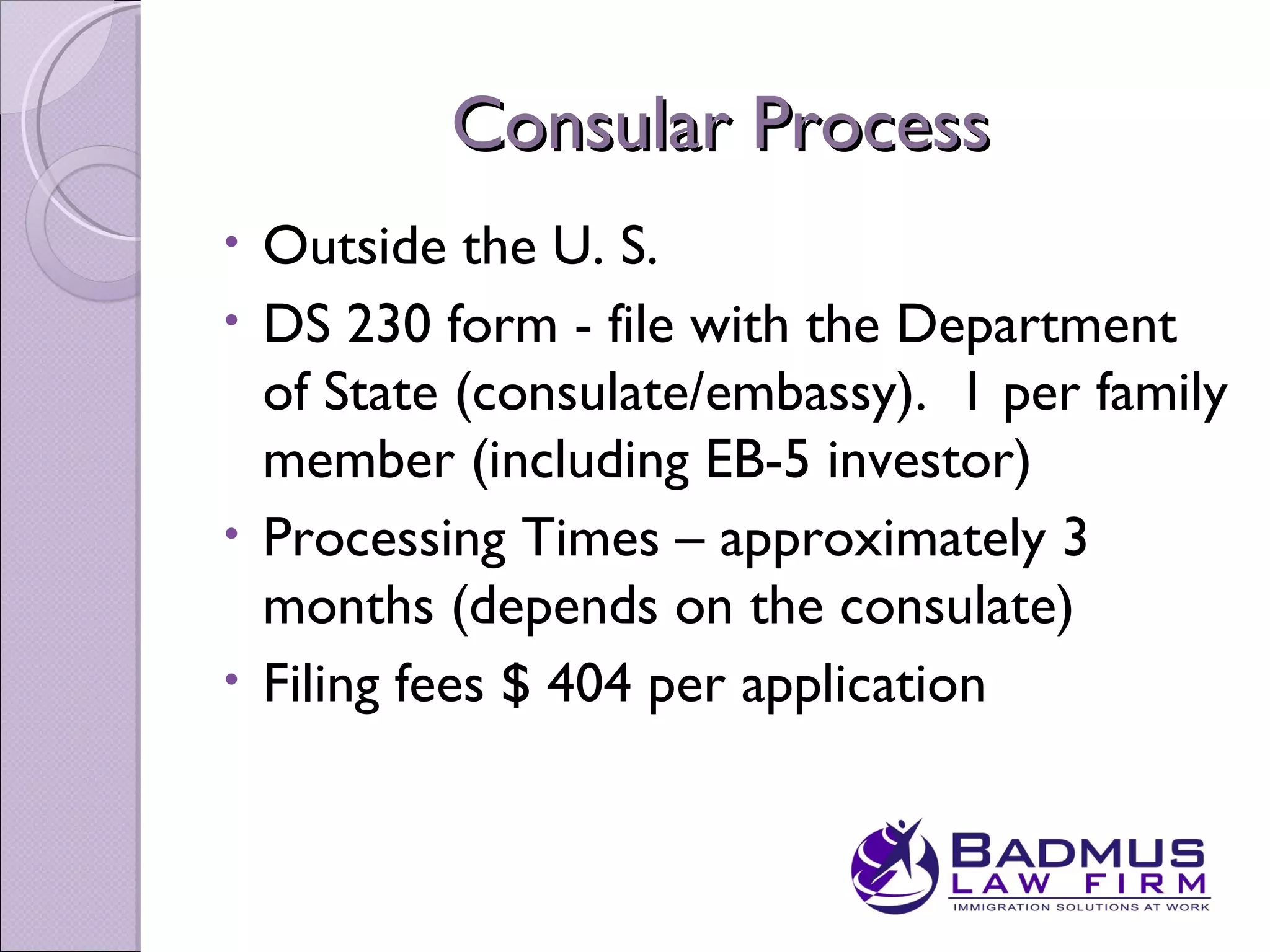 Consular Process
• Outside the U. S.
• DS 230 form - file with the Department
  of State (consulate/embassy). 1 per family
  member (including EB-5 investor)
• Processing Times – approximately 3
  months (depends on the consulate)
• Filing fees $ 404 per application
 