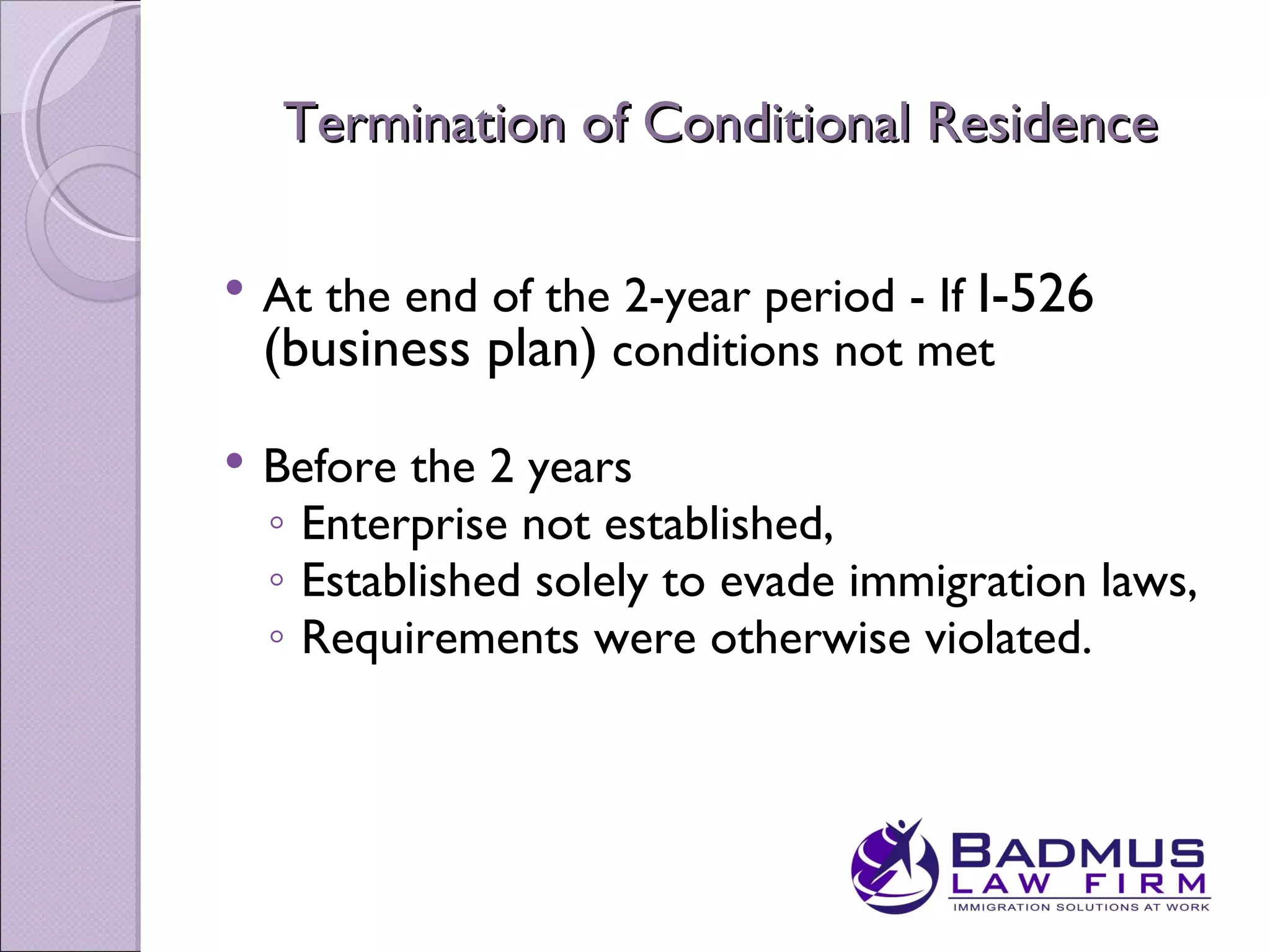 Termination of Conditional Residence

   At the end of the 2-year period - If I-526
    (business plan) conditions not met
   Before the 2 years
    ◦ Enterprise not established,
    ◦ Established solely to evade immigration laws,
    ◦ Requirements were otherwise violated.
 