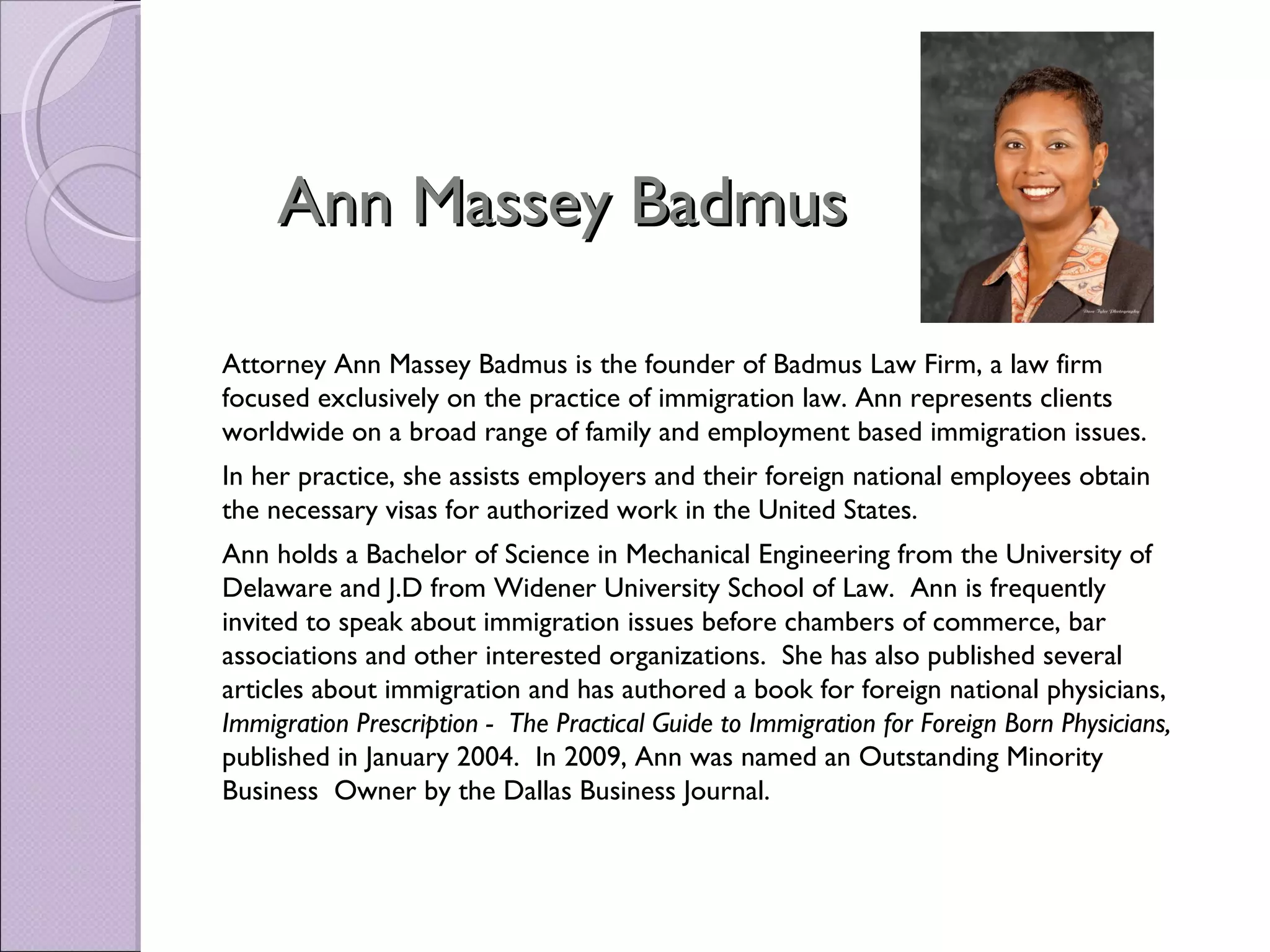 Ann Massey Badmus

Attorney Ann Massey Badmus is the founder of Badmus Law Firm, a law firm
focused exclusively on the practice of immigration law. Ann represents clients
worldwide on a broad range of family and employment based immigration issues.
In her practice, she assists employers and their foreign national employees obtain
the necessary visas for authorized work in the United States.
Ann holds a Bachelor of Science in Mechanical Engineering from the University of
Delaware and J.D from Widener University School of Law. Ann is frequently
invited to speak about immigration issues before chambers of commerce, bar
associations and other interested organizations. She has also published several
articles about immigration and has authored a book for foreign national physicians,
Immigration Prescription - The Practical Guide to Immigration for Foreign Born Physicians,
published in January 2004. In 2009, Ann was named an Outstanding Minority
Business Owner by the Dallas Business Journal.
 