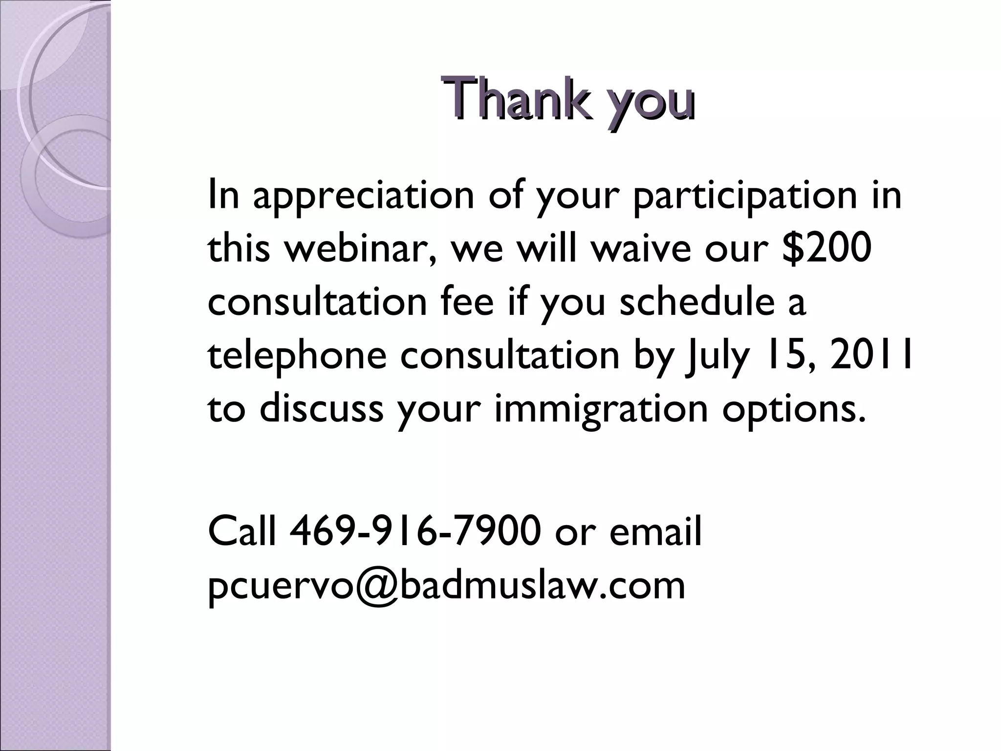 Thank you
In appreciation of your participation in
this webinar, we will waive our $200
consultation fee if you schedule a
telephone consultation by July 15, 2011
to discuss your immigration options.

Call 469-916-7900 or email
pcuervo@badmuslaw.com
 