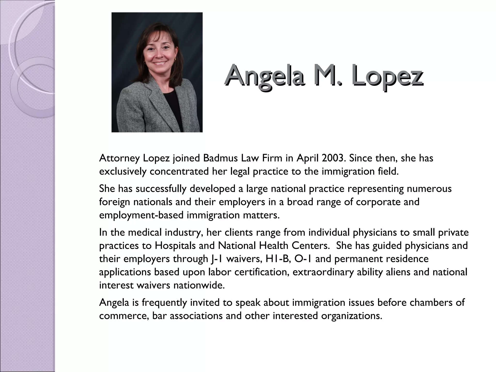 Angela M. Lopez

Attorney Lopez joined Badmus Law Firm in April 2003. Since then, she has
exclusively concentrated her legal practice to the immigration field.
She has successfully developed a large national practice representing numerous
foreign nationals and their employers in a broad range of corporate and
employment-based immigration matters.
In the medical industry, her clients range from individual physicians to small private
practices to Hospitals and National Health Centers.  She has guided physicians and
their employers through J-1 waivers, H1-B, O-1 and permanent residence
applications based upon labor certification, extraordinary ability aliens and national
interest waivers nationwide.
Angela is frequently invited to speak about immigration issues before chambers of
commerce, bar associations and other interested organizations.
 