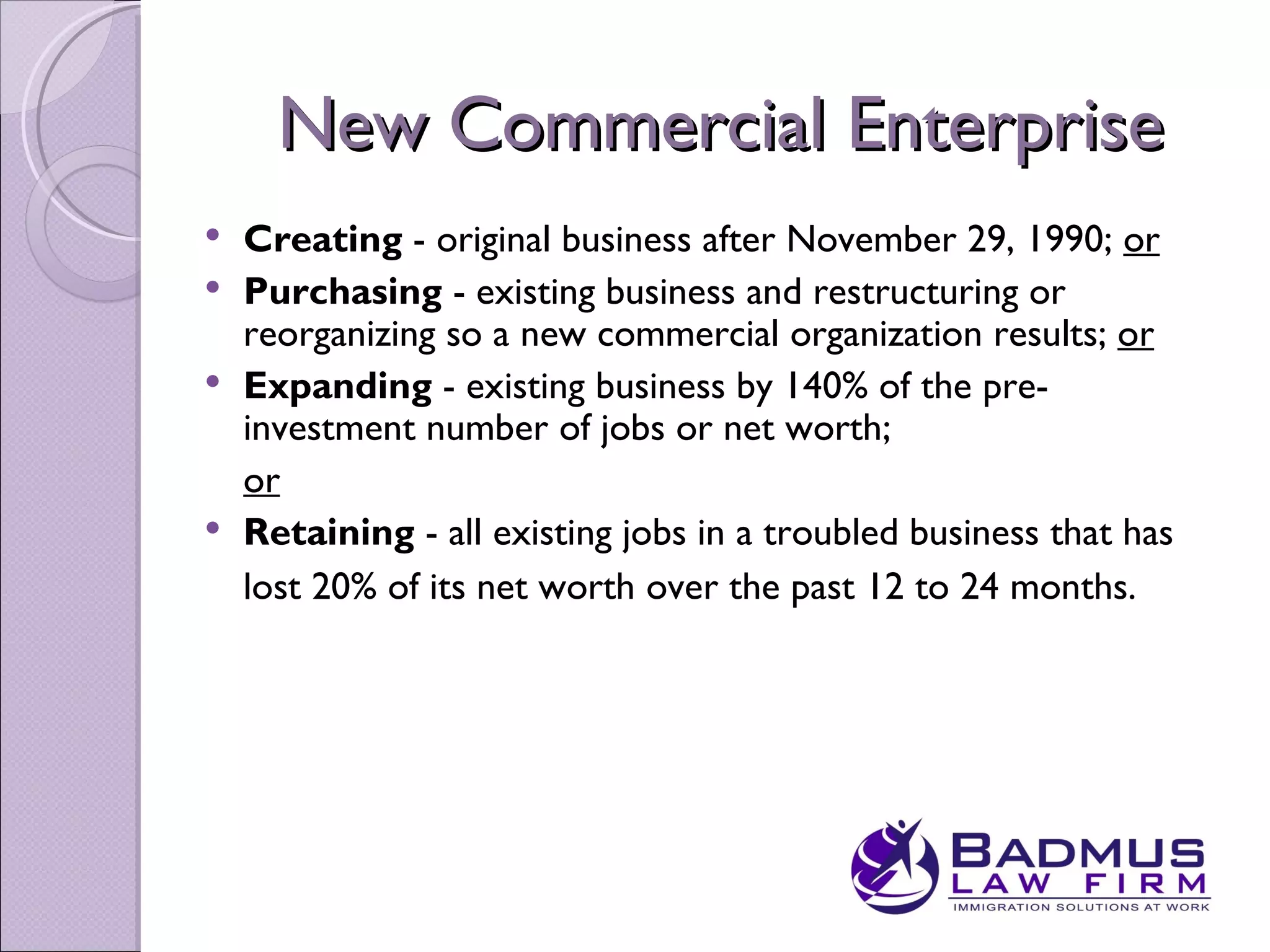 New Commercial Enterprise
 Creating - original business after November 29, 1990; or
 Purchasing - existing business and restructuring or
  reorganizing so a new commercial organization results; or
 Expanding - existing business by 140% of the pre-
  investment number of jobs or net worth;
  or
 Retaining - all existing jobs in a troubled business that has
  lost 20% of its net worth over the past 12 to 24 months.
 
