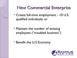 New Commercial Enterprise
   Create full-time employment - 10 U.S.
    qualified individuals; or

   Maintain the number of existing
    employees (“troubled business”)

   Benefit the U.S Economy
 