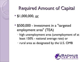 Required Amount of Capital
   $1,000,000, or

   $500,000 - investment in a "targeted
    employment area" (TEA)
    ◦ high unemployment area (unemployment of at
      least 150% - national average rate) or
    ◦ rural area as designated by the U.S. OMB
 