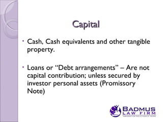 Capital
•   Cash, Cash equivalents and other tangible
    property.

•   Loans or “Debt arrangements” – Are not
    capital contribution; unless secured by
    investor personal assets (Promissory
    Note)
 