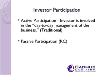 Investor Participation
   Active Participation - Investor is involved
    in the “day-to-day management of the
    business.” (Traditional)

   Passive Participation (RC)
 