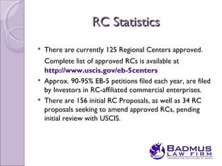 RC Statistics
   There are currently 125 Regional Centers approved.
    Complete list of approved RCs is available at
    http://www.uscis.gov/eb-5centers
   Approx. 90-95% EB-5 petitions filed each year, are filed
    by Investors in RC-affiliated commercial enterprises.
   There are 156 initial RC Proposals, as well as 34 RC
    proposals seeking to amend approved RCs, pending
    initial review with USCIS.
 