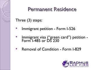 Permanent Residence
Three (3) steps:
   Immigrant petition - Form I-526
   Immigrant visa (“green card”) petition -
    Form I-485 or DS 230
   Removal of Condition - Form I-829
 