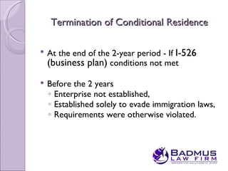 Termination of Conditional Residence

   At the end of the 2-year period - If I-526
    (business plan) conditions not met
   Before the 2 years
    ◦ Enterprise not established,
    ◦ Established solely to evade immigration laws,
    ◦ Requirements were otherwise violated.
 