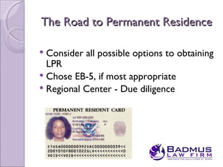The Road to Permanent Residence

 Consider all possible options to obtaining
  LPR
 Chose EB-5, if most appropriate
 Regional Center - Due diligence
 