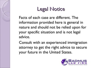 Legal Notice
Facts of each case are different. The
information provided here is general in
nature and should not be relied upon for
your specific situation and is not legal
advice.
Consult with an experienced immigration
attorney to get the right advice to secure
your future in the United States.
 