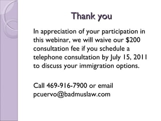 Thank you
In appreciation of your participation in
this webinar, we will waive our $200
consultation fee if you schedule a
telephone consultation by July 15, 2011
to discuss your immigration options.

Call 469-916-7900 or email
pcuervo@badmuslaw.com
 