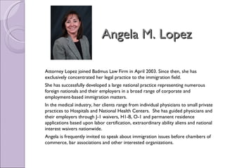 Angela M. Lopez

Attorney Lopez joined Badmus Law Firm in April 2003. Since then, she has
exclusively concentrated her legal practice to the immigration field.
She has successfully developed a large national practice representing numerous
foreign nationals and their employers in a broad range of corporate and
employment-based immigration matters.
In the medical industry, her clients range from individual physicians to small private
practices to Hospitals and National Health Centers.  She has guided physicians and
their employers through J-1 waivers, H1-B, O-1 and permanent residence
applications based upon labor certification, extraordinary ability aliens and national
interest waivers nationwide.
Angela is frequently invited to speak about immigration issues before chambers of
commerce, bar associations and other interested organizations.
 