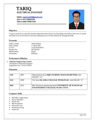 Page 1 of 2
Objective:
To gain a position in a growth-oriented organization that utilizes my knowledge and skills to best serve its needs
and leads to my involvement in decision-making process in both technical & managerial fields.
Personals:
Father’s Name Abdul Wahab
Date of Birth 1st
April 1991
C.N.I.C 15101-8074288-9
Passport No. DE7962881
Marital Status Single
Nationality: Pakistani
Professional Affiliation
 Pakistan Engineering Council
Designation: Registered Engineer
Registration No. ELECT/43983
Education
SSC 2007 Matriculation from IQRA SCHOOL DAGGAR (BUNER) with
GRADE “A1”
FSC 2009 FSc from ISLAMIA COLLEGE PESHAWAR with GRADE “A”
BSC 2014 BSc Electrical engineering from UNIVERSITY OF WAH (WAH
ENGINEERING COLLEGE) WAH CANTT.
Computer Skills
 MS Office Applications
 Power Simulator
 MATLAB
 MS PowerPoint
 Microsoft Visio
 Internet browsing
 AutoCAD
TARIQ
ELECTRICAL ENGINEER
EMAIL: engrtariq150@gmail.com
CELL # +971-558652336
VISA # LONG TERM VISIT
 